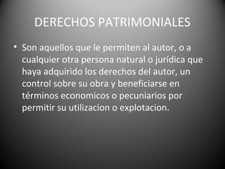 DERECHOS PATRIMONIALES
• Son aquellos que le permiten al autor, o a
cualquier otra persona natural o jurídica que
haya adquirido los derechos del autor, un
control sobre su obra y beneficiarse en
términos economicos o pecuniarios por
permitir su utilizacion o explotacion.
 