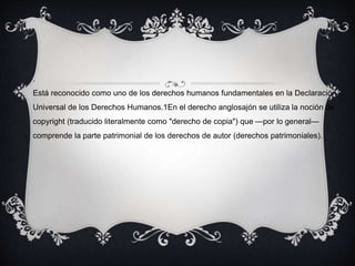 .
Está reconocido como uno de los derechos humanos fundamentales en la Declaración
Universal de los Derechos Humanos.1En el derecho anglosajón se utiliza la noción de
copyright (traducido literalmente como "derecho de copia") que —por lo general—
comprende la parte patrimonial de los derechos de autor (derechos patrimoniales).
 