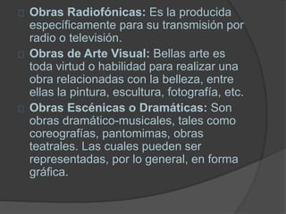 Obras Radiofónicas: Es la producida
específicamente para su transmisión por
radio o televisión.
Obras de Arte Visual: Bellas arte es
toda virtud o habilidad para realizar una
obra relacionadas con la belleza, entre
ellas la pintura, escultura, fotografía, etc.
Obras Escénicas o Dramáticas: Son
obras dramático-musicales, tales como
coreografías, pantomimas, obras
teatrales. Las cuales pueden ser
representadas, por lo general, en forma
gráfica.
 
