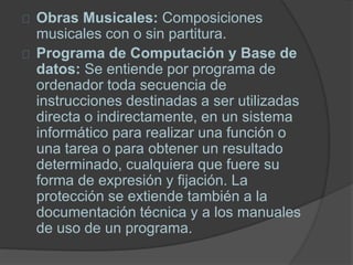 Obras Musicales: Composiciones
musicales con o sin partitura.
Programa de Computación y Base de
datos: Se entiende por programa de
ordenador toda secuencia de
instrucciones destinadas a ser utilizadas
directa o indirectamente, en un sistema
informático para realizar una función o
una tarea o para obtener un resultado
determinado, cualquiera que fuere su
forma de expresión y fijación. La
protección se extiende también a la
documentación técnica y a los manuales
de uso de un programa.
 