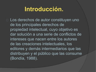 Introducción.
Los derechos de autor constituyen uno
de los principales derechos de
propiedad intelectual, cuyo objetivo es
dar solución a una serie de conflictos de
intereses que nacen entre los autores
de las creaciones intelectuales, los
editores y demás intermediarios que las
distribuyen y el público que las consume
(Bondía, 1988).
 