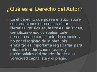 ¿Qué es el Derecho del Autor?
Es el derecho que posee el autor sobre
sus creaciones sean estas obras
literarias, musicales, teatrales, artísticas,
científicas o audiovisuales. Este
derecho nace con el acto de creación y
no por el registro de la obra, sin
embargo es importante registrarlas para
reforzar los derechos morales y
patrimoniales del creador frente a la
voracidad capitalista y el plagio.
 