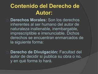 Contenido del Derecho de
Autor:
Derechos Morales: Son los derechos
inherentes al ser humano del autor de
naturaleza inalienable, inembargable,
imprescriptible e irrenunciable. Dichos
derechos se encuentran enmarcados de
la siguiente forma:
Derecho de Divulgación: Facultad del
autor de decidir si publica su obra o no,
y en qué forma lo hará.
 