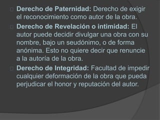 Derecho de Paternidad: Derecho de exigir
el reconocimiento como autor de la obra.
Derecho de Revelación o intimidad: El
autor puede decidir divulgar una obra con su
nombre, bajo un seudónimo, o de forma
anónima. Esto no quiere decir que renuncie
a la autoría de la obra.
Derecho de Integridad: Facultad de impedir
cualquier deformación de la obra que pueda
perjudicar el honor y reputación del autor.
 