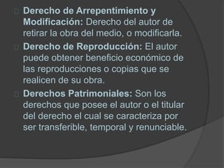 Derecho de Arrepentimiento y
Modificación: Derecho del autor de
retirar la obra del medio, o modificarla.
Derecho de Reproducción: El autor
puede obtener beneficio económico de
las reproducciones o copias que se
realicen de su obra.
Derechos Patrimoniales: Son los
derechos que posee el autor o el titular
del derecho el cual se caracteriza por
ser transferible, temporal y renunciable.
 