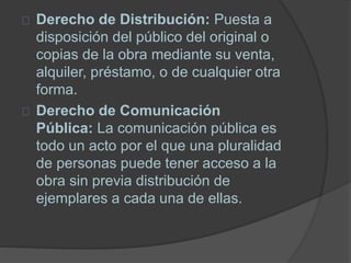 Derecho de Distribución: Puesta a
disposición del público del original o
copias de la obra mediante su venta,
alquiler, préstamo, o de cualquier otra
forma.
Derecho de Comunicación
Pública: La comunicación pública es
todo un acto por el que una pluralidad
de personas puede tener acceso a la
obra sin previa distribución de
ejemplares a cada una de ellas.
 