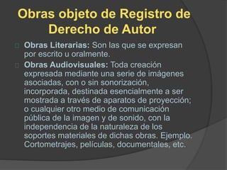 Obras objeto de Registro de
Derecho de Autor
Obras Literarias: Son las que se expresan
por escrito u oralmente.
Obras Audiovisuales: Toda creación
expresada mediante una serie de imágenes
asociadas, con o sin sonorización,
incorporada, destinada esencialmente a ser
mostrada a través de aparatos de proyección;
o cualquier otro medio de comunicación
pública de la imagen y de sonido, con la
independencia de la naturaleza de los
soportes materiales de dichas obras. Ejemplo.
Cortometrajes, películas, documentales, etc.
 