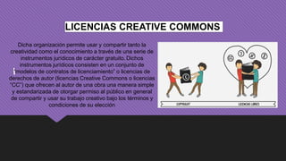 LICENCIAS CREATIVE COMMONS
Dicha organización permite usar y compartir tanto la
creatividad como el conocimiento a través de una serie de
instrumentos jurídicos de carácter gratuito. Dichos
instrumentos jurídicos consisten en un conjunto de
“modelos de contratos de licenciamiento” o licencias de
derechos de autor (licencias Creative Commons o licencias
“CC”) que ofrecen al autor de una obra una manera simple
y estandarizada de otorgar permiso al público en general
de compartir y usar su trabajo creativo bajo los términos y
condiciones de su elección
 