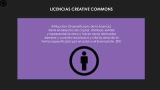 LICENCIAS CREATIVE COMMONS
Atribución: El beneficiario de la licencia
tiene el derecho de copiar, distribuir, exhibir
y representar la obra y hacer obras derivadas
siempre y cuando reconozca y cite la obra de la
forma especificada por el autor o el licenciante. (BY)
 