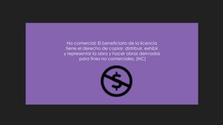 No comercial: El beneficiario de la licencia
tiene el derecho de copiar, distribuir, exhibir
y representar la obra y hacer obras derivadas
para fines no comerciales. (NC)
 