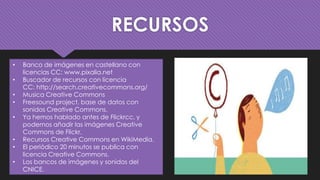 RECURSOS
• Banco de imágenes en castellano con
licencias CC: www.pixalia.net
• Buscador de recursos con licencia
CC: http://search.creativecommons.org/
• Musica Creative Commons
• Freesound project, base de datos con
sonidos Creative Commons.
• Ya hemos hablado antes de Flickrcc, y
podemos añadir las imágenes Creative
Commons de Flickr.
• Recursos Creative Commons en WikiMedia.
• El periódico 20 minutos se publica con
licencia Creative Commons.
• Los bancos de imágenes y sonidos del
CNICE.
 