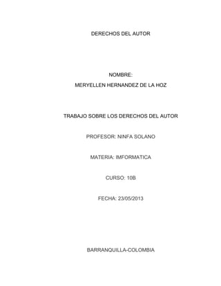 DERECHOS DEL AUTOR
NOMBRE:
MERYELLEN HERNANDEZ DE LA HOZ
TRABAJO SOBRE LOS DERECHOS DEL AUTOR
PROFESOR: NINFA SOLANO
MATERIA: IMFORMATICA
CURSO: 10B
FECHA: 23/05/2013
BARRANQUILLA-COLOMBIA
 