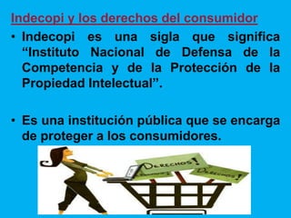 Indecopi y los derechos del consumidor
• Indecopi es una sigla que significa
“Instituto Nacional de Defensa de la
Competencia y de la Protección de la
Propiedad Intelectual”.
• Es una institución pública que se encarga
de proteger a los consumidores.
