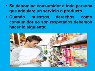 • Se denomina consumidor a toda persona
que adquiere un servicio o producto.
• Cuando nuestros derechos como
consumidor no son respetados debemos
hacer lo siguiente: