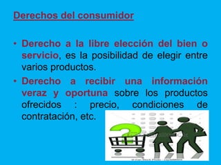 Derechos del consumidor
• Derecho a la libre elección del bien o
servicio, es la posibilidad de elegir entre
varios productos.
• Derecho a recibir una información
veraz y oportuna sobre los productos
ofrecidos : precio, condiciones de
contratación, etc.