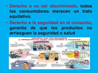 • Derecho a no ser discriminado, todos
los consumidores merecen un trato
equitativo.
• Derecho a la seguridad en el consumo,
garantía de que los productos no
arriesguen la seguridad o salud