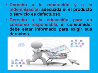 • Derecho a la reparación y a la
indemnización adecuada si el producto
o servicio es defectuoso.
• Derecho a la educación para un
consumo responsable, el consumidor
debe estar informado para exigir sus
derechos.