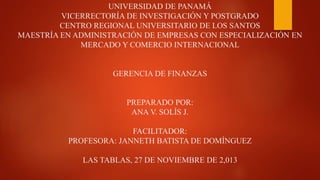 UNIVERSIDAD DE PANAMÁ
VICERRECTORÍA DE INVESTIGACIÓN Y POSTGRADO
CENTRO REGIONAL UNIVERSITARIO DE LOS SANTOS
MAESTRÍA EN ADMINISTRACIÓN DE EMPRESAS CON ESPECIALIZACIÓN EN
MERCADO Y COMERCIO INTERNACIONAL

GERENCIA DE FINANZAS

PREPARADO POR:
ANA V. SOLÍS J.
FACILITADOR:
PROFESORA: JANNETH BATISTA DE DOMÍNGUEZ
LAS TABLAS, 27 DE NOVIEMBRE DE 2,013

 