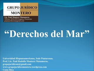 “Derechos del Mar”

Universidad Hispanoamericana, Sede Puntarenas.
Prof. Lic. Paúl Rodolfo Montero Matamoros.
grupojuridicom@gmail.com
www.grupojuridicomontero.wordpress.com
Costa Rica
 