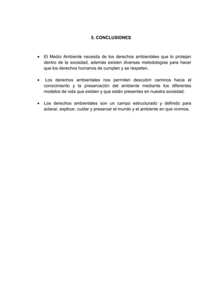 5. CONCLUSIONES
• El Medio Ambiente necesita de los derechos ambientales que lo protejan
dentro de la sociedad, además existen diversas metodologías para hacer
que los derechos humanos de cumplan y se respeten.
• Los derechos ambientales nos permiten descubrir caminos hacia el
conocimiento y la preservación del ambiente mediante los diferentes
modelos de vida que existen y que están presentes en nuestra sociedad.
• Los derechos ambientales son un campo estructurado y definido para
aclarar, explicar, cuidar y preservar el mundo y el ambiente en que vivimos.
 