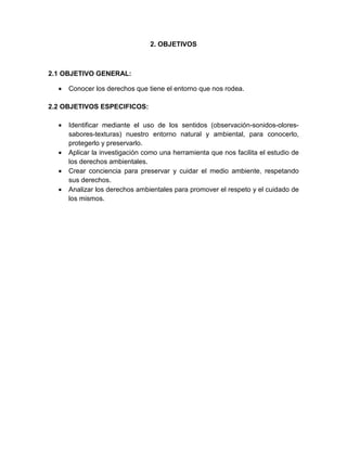 2. OBJETIVOS
2.1 OBJETIVO GENERAL:
• Conocer los derechos que tiene el entorno que nos rodea.
2.2 OBJETIVOS ESPECIFICOS:
• Identificar mediante el uso de los sentidos (observación-sonidos-olores-
sabores-texturas) nuestro entorno natural y ambiental, para conocerlo,
protegerlo y preservarlo.
• Aplicar la investigación como una herramienta que nos facilita el estudio de
los derechos ambientales.
• Crear conciencia para preservar y cuidar el medio ambiente, respetando
sus derechos.
• Analizar los derechos ambientales para promover el respeto y el cuidado de
los mismos.
 
