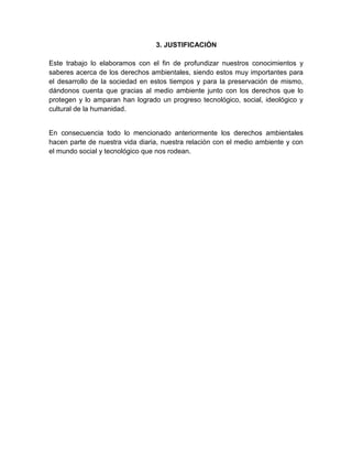 3. JUSTIFICACIÓN
Este trabajo lo elaboramos con el fin de profundizar nuestros conocimientos y
saberes acerca de los derechos ambientales, siendo estos muy importantes para
el desarrollo de la sociedad en estos tiempos y para la preservación de mismo,
dándonos cuenta que gracias al medio ambiente junto con los derechos que lo
protegen y lo amparan han logrado un progreso tecnológico, social, ideológico y
cultural de la humanidad.
En consecuencia todo lo mencionado anteriormente los derechos ambientales
hacen parte de nuestra vida diaria, nuestra relación con el medio ambiente y con
el mundo social y tecnológico que nos rodean.
 