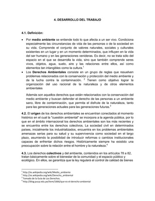 4. DESARROLLO DEL TRABAJO
4.1. Definición:
• Por medio ambiente se entiende todo lo que afecta a un ser vivo. Condiciona
especialmente las circunstancias de vida de las personas o de la sociedad en
su vida. Comprende el conjunto de valores naturales, sociales y culturales
existentes en un lugar y en un momento determinados, que influyen en la vida
del ser humano y en las generaciones venideras. Es decir, no se trata sólo del
espacio en el que se desarrolla la vida, sino que también comprende seres
vivos, objetos, agua, suelo, aire y las relaciones entre ellos, así como
elementos tan intangibles como la cultura.1
• Los Derechos Ambientales consiste en un grupo de reglas que resuelven
problemas relacionados con la conservación y protección del medio ambiente y
de la lucha contra la contaminación. 2
Tienen como objetivo lograr la
organización del uso racional de la naturaleza y de otros elementos
ambientales
Además son aquellos derechos que están relacionados con la conservación del
medio ambiente y buscan defender el derecho de las personas a un ambiente
sano, libre de contaminación, que permita el disfrute de la naturaleza, tanto
para las generaciones actuales para las generaciones futuras.3
4.2. El origen de los derechos ambientales se encuentran conectados al momento
histórico en el cual la "cuestión ambiental" se incorpora a la agenda pública, por lo
que en el ámbito internacional los derechos ambientales son los más recientes y
se encuentra entre los derechos colectivos. La sociedad civil en determinados
países, inicialmente los industrializados, encuentra en los problemas ambientales
amenazas serias para su salud y su supervivencia como sociedad en el largo
plazo, asumiendo la posibilidad de introducir reformas o cambios institucionales
capaces de enfrentar dichos riesgos. Históricamente siempre ha existido una
preocupación sobre la relación entre el hombre y la naturaleza.4
4.3. Los derechos colectivos y del ambiente, contenidos en los artículos 78 a 82,
tratan básicamente sobre el bienestar de la comunidad y el espacio público y
ecológico. En ellos, se garantiza que la ley regulará el control de calidad de bienes
1
http://es.wikipedia.org/wiki/Medio_ambiente
2
http://es.wikipedia.org/wiki/Derecho_ambiental
3
Tomado de la Guía de Los Derechos.
4
http://blog.pucp.edu.pe/item/1666/que-es-el-derecho-ambiental
 