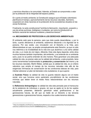 y servicios ofrecidos a la comunidad. Además, el Estado se compromete a velar
por la protección de la integridad del espacio público.
En cuanto al medio ambiente, la Constitución asegura que el Estado colombiano
planificará el manejo y aprovechamiento de los recursos naturales. Asimismo,
cooperará con otras naciones en la protección de los ecosistemas situados en las
zonas fronterizas.
Finalmente, la carta constitucional "prohíbe la fabricación, importación, posesión y
uso de armas químicas, biológicas y nucleares, así como la introducción al
territorio nacional de residuos nucleares y desechos tóxicos".5
4.4. MECANISMOS DE PROTECCION A LOS DERECHOS AMBIENTALES
El ambiente está para la persona, para que ésta pueda desarrollarse, y por lo
tanto, cuando afectamos al ambiente, estaremos afectando a la dignidad de la
persona. Por eso existe, una vinculación con el Derecho a la Vida, pero
diferenciándose en que, se amplia conceptualmente este Derecho, ya que no sólo
nos referimos a la inviolabilidad de la vida sino que aludimos a una cierta calidad
de vida, a un modo de vivir digno, diferente. Esta vida digna depende, entre otros
muchos factores también importantes, del ambiente, y se entiende de un ambiente
sano, pues no se podría entender de otra manera. Para garantizar una adecuada
calidad de vida, es preciso velar por la calidad del ambiente, y este propósito, tiene
como herramientas fundamentales la protección y conservación del mismo y de
los recursos naturales. Martín Mateo, señala que, la calidad de vida, es un criterio
valorativo que amplía el manejo de los recursos naturales más allá de las
exigencias intrínsecas de conservación de las condiciones básicas de vida, para
intentar adicionar un plan de bienestar a los ciudadanos, lo que supone:
a) Sustrato Físico: la calidad de vida no guarda relación alguna con el medio
social, sino que funciona como parámetro pre-definitorio de las condiciones
mínimas que deben tener el medio físico relacionándose con los recursos
naturales.
b) Referencia Antropológica: la calidad de vida esta pensada para el transcurso
de la existencia de individuos o grupos, sin que se agote en la de los sujetos
actualmente presentes, debiendo garantizar estas gratificaciones a las
generaciones futuras, de allí que se hable de un Derecho a las terceras
generaciones o generaciones futuras, respecto a los cuales tenemos deberes.
5
http://co.kalipedia.com/historia-colombia/tema/democracia-convivencia-derechos-humanos/derechos-
colectivos-ambiente-tercera.html?x=20080803klphishco_15.Kes&ap=2
 