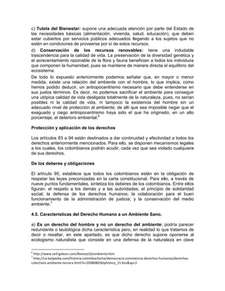 c) Tutela del Bienestar: supone una adecuada atención por parte del Estado de
las necesidades básicas (alimentación, vivienda, salud, educación), que deben
estar cubiertos por servicios públicos adecuados llegando a los sujetos que no
estén en condiciones de proveerse por sí de estos recursos.
d) Conservación de los recursos renovables: tiene una indudable
trascendencia para la calidad de vida. La preservación de la diversidad genética y
el acrecentamiento razonable de la flora y fauna benefician a todos los individuos
que componen la humanidad, pues se mantiene de manera directa el equilibrio del
ecosistema.
De todo lo expuesto anteriormente podemos señalar que, en mayor o menor
medida, existe una relación del ambiente con el hombre, lo que implica, como
hemos podido deducir, un antropocentrismo necesario que debe entenderse en
sus justos términos. Es decir, no podemos sacrificar el ambiente para conseguir
una utópica calidad de vida desligada totalmente de la naturaleza, pues, no serían
posibles ni la calidad de vida, ni tampoco la existencia del hombre sin un
adecuado nivel de protección al ambiente; de allí que sea imposible negar que el
exaguado y ciego antropocentrismo haya sido el que ha originado, en un alto
porcentaje, el deterioro ambiental.6
Protección y aplicación de los derechos
Los artículos 83 a 94 están destinados a dar continuidad y efectividad a todos los
derechos anteriormente mencionados. Para ello, se disponen mecanismos legales
a los cuales, los colombianos podrán acudir, cada vez que sea violado cualquiera
de sus derechos.
De los deberes y obligaciones
El artículo 95, establece que todos los colombianos están en la obligación de
respetar las leyes preconizadas en la carta constitucional. Para ello, a través de
nueve puntos fundamentales, sintetiza los deberes de los colombianos. Entre ellos
figuran: el respeto a los demás y a las autoridades; el principio de solidaridad
social; la defensa de los derechos humanos; la colaboración para el buen
funcionamiento de la administración de justicia; y la conservación del medio
ambiente.7
4.5. Características del Derecho Humano a un Ambiente Sano.
a) Es un derecho del hombre y no un derecho del ambiente: podría parecer
redundante o tautológica dicha característica pero, en realidad lo que tratamos de
decir o resaltar, en este apartado, es que dicho derecho supone oponerse al
ecologismo naturalista que consiste en una defensa de la naturaleza en clave
6
http://www.ceif.galeon.com/Revista10/ambiente.htm
7
http://co.kalipedia.com/historia-colombia/tema/democracia-convivencia-derechos-humanos/derechos-
colectivos-ambiente-tercera.html?x=20080803klphishco_15.Kes&ap=2
 
