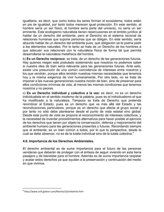 igualitaria, es decir, que como todos los seres forman el ecosistema, todos están
en pie de igualdad, por tanto todos merecen igual protección. En este sentido, el
hombre sería un ser físico, el hombre sería parte del universo, no sería un ser
eminente. Este ecologismo naturalista tienen repercusiones en el ámbito jurídico al
hablar de un derecho del ambiente; pero el Derecho es el sistema racional de
relaciones humanas que supone personas que se obligan. En este sentido, sería
absurdo hablar de un derecho del ambiente pues, qué obligación se le podría pedir
a los elementos naturales. Por lo tanto se trata de un Derecho de los hombres a
que adecuen sus relaciones con la naturaleza física de forma tal que permita
desarrollarse la naturaleza metafísica del hombre.
b) Es un Derecho recíproco: se trata, de un derecho de las generaciones futuras.
Hay quienes niegan este postulado sosteniendo que nosotros no podemos saber
si nuestra idea de bien sería relevante para las generaciones futuras. Ante esto,
existe una presunción de una común coincidencia de intereses entre nosotros y
los que vendrán, porque ellos tendrán nuestras mismas necesidades que tenemos
hoy y la misma exigencia de vivir humanamente. Por otro lado, no se trata de
imponer a las nuevas generaciones nuestra noción de bien, sino de preservar para
ellos condiciones mínimas de vida, al menos las mismas condiciones que tenemos
nosotros y no peores.
c) Es un Derecho individual y colectivo a la vez: es decir, no es un derecho
individualista en el sentido moderno de la palabra, pues es el individualismo el que
ha modificado a la naturaleza. Tampoco se trata de Derecho que pretenda
reivindicar al Estado, pues es un derecho que va más allá del Estado y las
reivindicaciones particulares, porque es un derecho que afecta al grupo social y
por tanto no sólo debe plantearse desde el punto de vista estatal sino global.
Desde este punto de vista se propone el reconocimiento de intereses colectivos, y
la necesidad de inventar procedimientos alternativos para hacer posible el ejercicio
de los derechos que tienen por objeto la conservación, defensa y mejoramiento del
ambiente humano para las generaciones presentes y futuras. Recordando siempre
que el ambiente, es un bien común a todos, por lo que la perspectiva, desde la
cual se debe observar, no es de la tutela individual sino de la tutela colectiva.8
4.6. Importancia de los Derechos Ambientales.
El derecho ambiental es de suma importancia para el futuro de las personas
venideras que deberán de proteger con el énfasis de seguir viviendo en esta tierra
pasajera y de bienestar para el hombre. Además es de suma importancia respetar
y acatar estos derechos ya que ayudan a la preservación y continuación del medio
en que vivimos.
8
http://www.ceif.galeon.com/Revista10/ambiente.htm
 