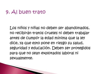 Los niños y niñas no deben ser abandonados, no recibirán tratos crueles ni deben trabajar antes de cumplir la edad mínima que la ley dice, ya que esto pone en riesgo su salud, seguridad y educación. Deben ser protegidos para que no sean explotados laboral ni sexualmente. 