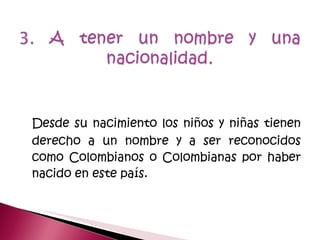 Desde su nacimiento los niños y niñas tienen derecho a un nombre y a ser reconocidos como Colombianos o Colombianas por haber nacido en este país. 