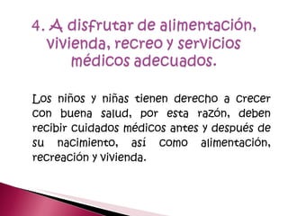 Los niños y niñas tienen derecho a crecer con buena salud, por esta razón, deben recibir cuidados médicos antes y después de su nacimiento, así como alimentación, recreación y vivienda.  
