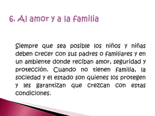 Siempre que sea posible los niños y niñas deben crecer con sus padres o familiares y en un ambiente donde reciban amor, seguridad y protección. Cuando no tienen familia, la sociedad y el estado son quienes los protegen y les garantizan que crezcan con estas condiciones.  
