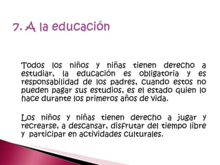 Todos los niños y niñas tienen derecho a estudiar, la educación es obligatoria y es responsabilidad de los padres, cuando estos no pueden pagar sus estudios, es el estado quien lo hace durante los primeros años de vida. Los niños y niñas tienen derecho a jugar y recrearse, a descansar, disfrutar del tiempo libre y  participar en actividades culturales. 