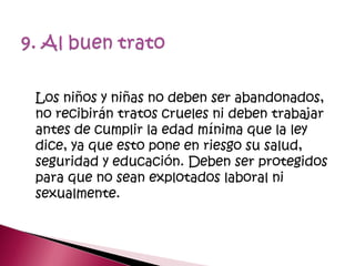 Los niños y niñas no deben ser abandonados,
no recibirán tratos crueles ni deben trabajar
antes de cumplir la edad mínima que la ley
dice, ya que esto pone en riesgo su salud,
seguridad y educación. Deben ser protegidos
para que no sean explotados laboral ni
sexualmente.
 