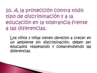 Los niños y niñas tienen derecho a crecer en
un ambiente sin discriminación, deben ser
educados respetando y comprendiendo las
diferencias.
 