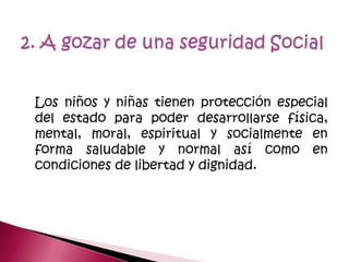 Los niños y niñas tienen protección especial
del estado para poder desarrollarse física,
mental, moral, espiritual y socialmente en
forma saludable y normal así como en
condiciones de libertad y dignidad.
 
 
