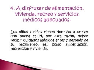 Los niños y niñas tienen derecho a crecer
con buena salud, por esta razón, deben
recibir cuidados médicos antes y después de
su nacimiento, así como alimentación,
recreación y vivienda.
 