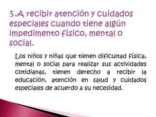 Los niños y niñas que tienen dificultad física,
mental o social para realizar sus actividades
cotidianas, tienen derecho a recibir la
educación, atención en salud y cuidados
especiales de acuerdo a su necesidad.
 