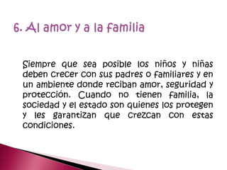 Siempre que sea posible los niños y niñas
deben crecer con sus padres o familiares y en
un ambiente donde reciban amor, seguridad y
protección. Cuando no tienen familia, la
sociedad y el estado son quienes los protegen
y les garantizan que crezcan con estas
condiciones.
 