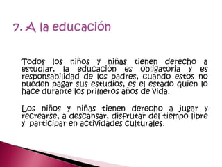 Todos los niños y niñas tienen derecho a
estudiar, la educación es obligatoria y es
responsabilidad de los padres, cuando estos no
pueden pagar sus estudios, es el estado quien lo
hace durante los primeros años de vida.
Los niños y niñas tienen derecho a jugar y
recrearse, a descansar, disfrutar del tiempo libre
y participar en actividades culturales.
 