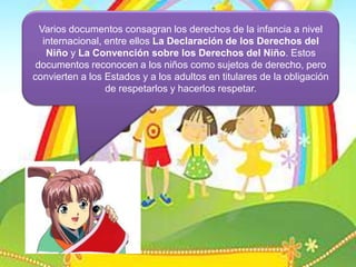 Varios documentos consagran los derechos de la infancia a nivel internacional, entre ellos LaDeclaración de los Derechos del Niño y La Convención sobre los Derechos del Niño. Estos documentos reconocen a los niños como sujetos de derecho, pero convierten a los Estados y a los adultos en titulares de la obligación de respetarlos y hacerlos respetar.