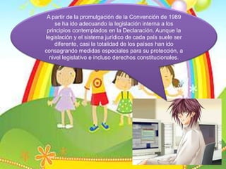 A partir de la promulgación de la Convención de 1989 se ha ido adecuando la legislación interna a los principios contemplados en la Declaración. Aunque la legislación y el sistema jurídico de cada país suele ser diferente, casi la totalidad de los países han ido consagrando medidas especiales para su protección, a nivel legislativo e incluso derechos constitucionales.