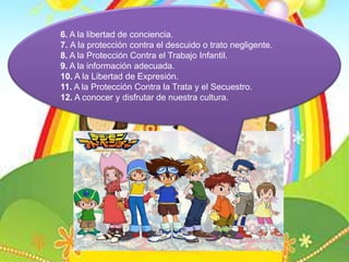 6. A la libertad de conciencia.7. A la protección contra el descuido o trato negligente.8. A la Protección Contra el Trabajo Infantil.9. A la información adecuada.10. A la Libertad de Expresión.11. A la Protección Contra la Trata y el Secuestro.12. A conocer y disfrutar de nuestra cultura.