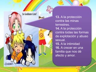 13. A la protección contra las minas terrestres.14. A la protección contra todas las formas de explotación y abuso sexual.15. A la intimidad16. A crecer en una familia que nos dé afecto y amor.