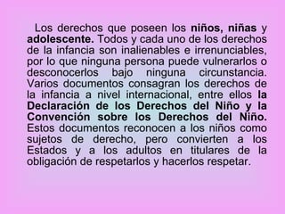 Los derechos que poseen los  niños, niñas  y  adolescente.  Todos y cada uno de los derechos de la infancia son inalienables e irrenunciables, por lo que ninguna persona puede vulnerarlos o desconocerlos bajo ninguna circunstancia. Varios documentos consagran los derechos de la infancia a nivel internacional, entre ellos  la Declaración de los Derechos del Niño y la Convención sobre los Derechos del Niño.  Estos documentos reconocen a los niños como sujetos de derecho, pero convierten a los Estados y a los adultos en titulares de la obligación de respetarlos y hacerlos respetar.  