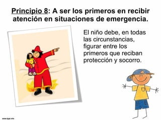 Principio 8 : A ser los primeros en recibir atención en situaciones de emergencia. El niño debe, en todas las circunstancias, figurar entre los primeros que reciban protección y socorro. 
