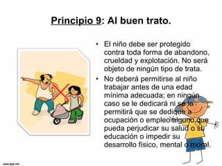 Principio 9 : Al buen trato. El niño debe ser protegido contra toda forma de abandono, crueldad y explotación. No será objeto de ningún tipo de trata. No deberá permitirse al niño trabajar antes de una edad mínima adecuada; en ningún caso se le dedicará ni se le permitirá que se dedique a ocupación o empleo alguno que pueda perjudicar su salud o su educación o impedir su desarrollo físico, mental o moral. 