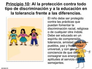 Principio 10 : Al la protección contra todo tipo de discriminación y a la educación en la tolerancia frente a las diferencias. El niño debe ser protegido contra las prácticas que puedan fomentar la discriminación racial, religiosa o de cualquier otra índole. Debe ser educado en un espíritu de comprensión, tolerancia, amistad entre los pueblos, paz y fraternidad universal, y con plena conciencia de que debe consagrar sus energías y aptitudes al servicio de sus semejantes. 